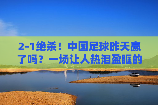 2-1绝杀！中国足球昨天赢了吗？一场让人热泪盈眶的胜利