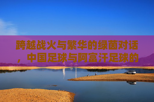 跨越战火与繁华的绿茵对话，中国足球与阿富汗足球的宿命对决