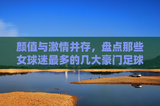 颜值与激情并存，盘点那些女球迷最多的几大豪门足球队