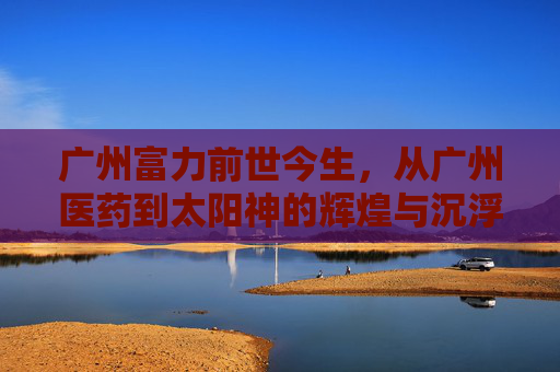 广州富力前世今生，从广州医药到太阳神的辉煌与沉浮