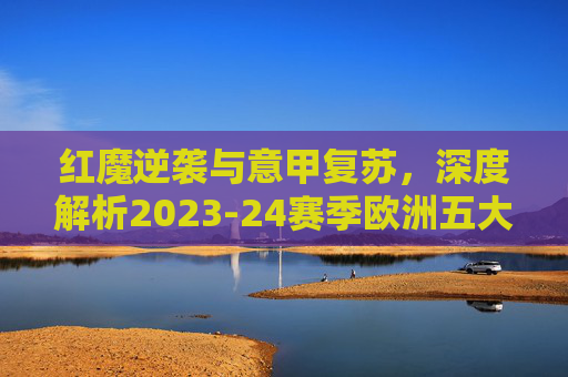 红魔逆袭与意甲复苏，深度解析2023-24赛季欧洲五大联赛最新排名