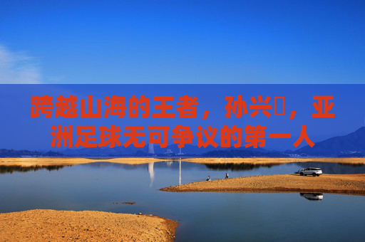 跨越山海的王者，孙兴慜，亚洲足球无可争议的第一人