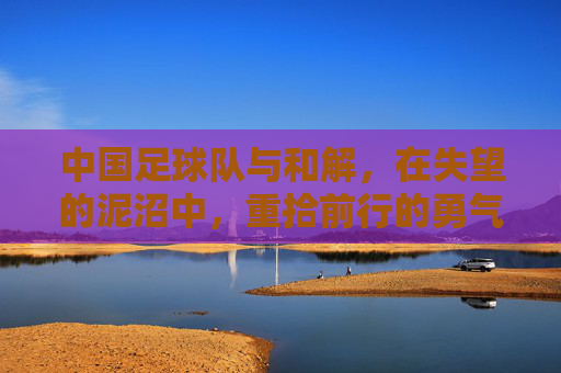 中国足球队与和解，在失望的泥沼中，重拾前行的勇气