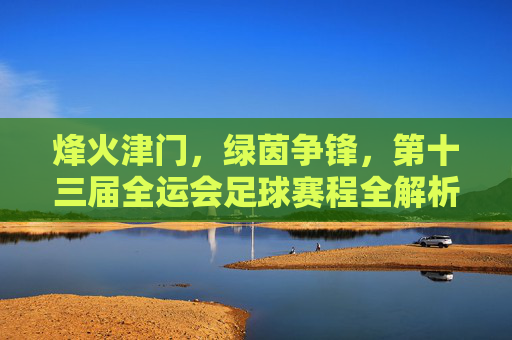 烽火津门，绿茵争锋，第十三届全运会足球赛程全解析