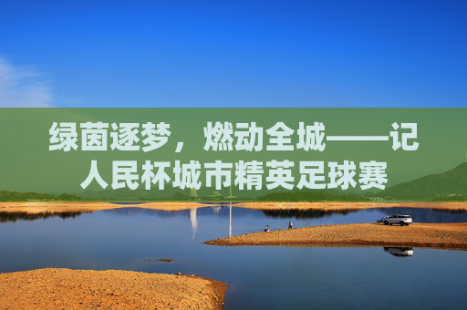 绿茵逐梦，燃动全城——记人民杯城市精英足球赛