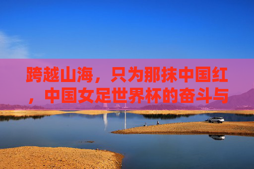 跨越山海，只为那抹中国红，中国女足世界杯的奋斗与荣耀