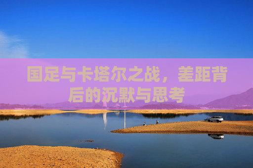 国足与卡塔尔之战，差距背后的沉默与思考
