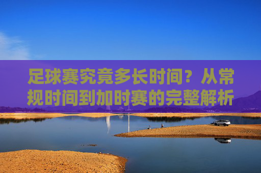足球赛究竟多长时间？从常规时间到加时赛的完整解析
