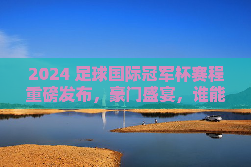 2024 足球国际冠军杯赛程重磅发布，豪门盛宴，谁能笑傲今夏？