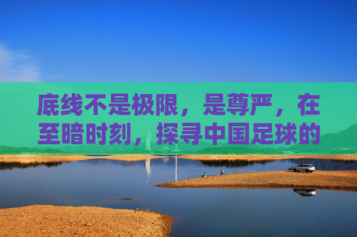底线不是极限，是尊严，在至暗时刻，探寻中国足球的救赎之路