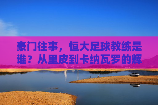 豪门往事，恒大足球教练是谁？从里皮到卡纳瓦罗的辉煌与落幕