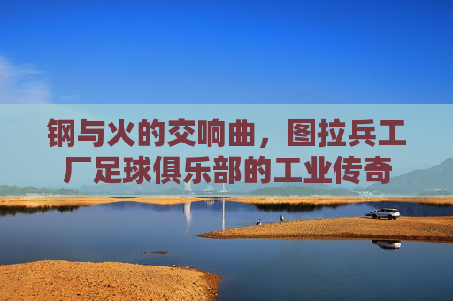 钢与火的交响曲，图拉兵工厂足球俱乐部的工业传奇