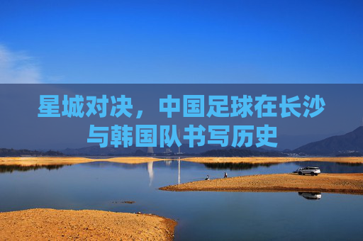 星城对决，中国足球在长沙与韩国队书写历史