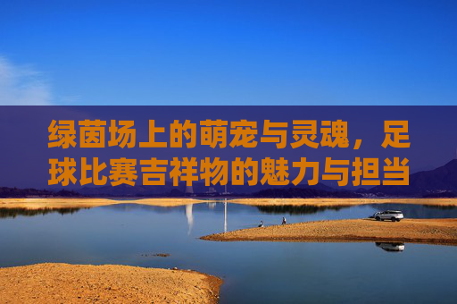 绿茵场上的萌宠与灵魂，足球比赛吉祥物的魅力与担当