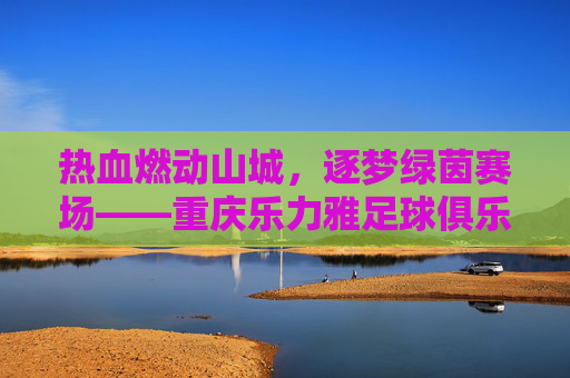 热血燃动山城，逐梦绿茵赛场——重庆乐力雅足球俱乐部的坚守与荣光