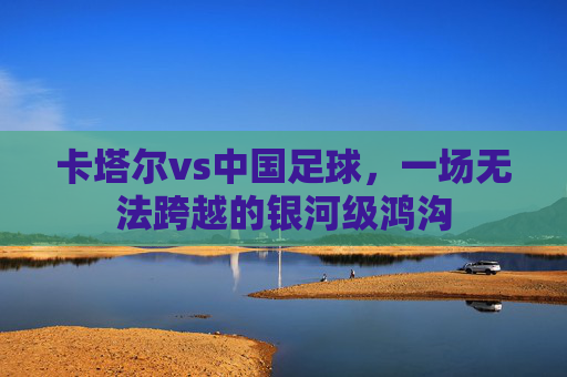 卡塔尔vs中国足球，一场无法跨越的银河级鸿沟