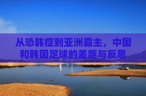 从恐韩症到亚洲霸主，中国和韩国足球的差距与反思
