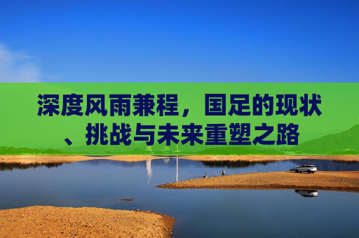 深度风雨兼程，国足的现状、挑战与未来重塑之路