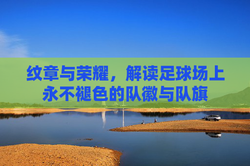 纹章与荣耀，解读足球场上永不褪色的队徽与队旗