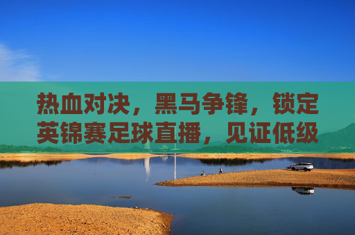 热血对决，黑马争锋，锁定英锦赛足球直播，见证低级别联赛的无限可能