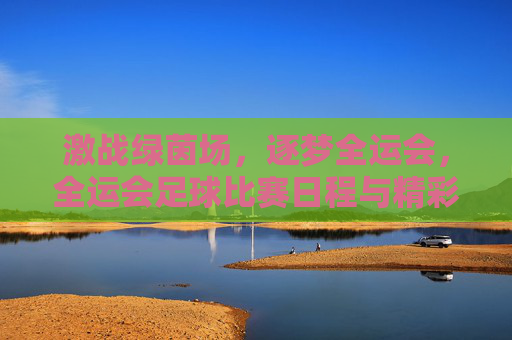 激战绿茵场，逐梦全运会，全运会足球比赛日程与精彩看点前瞻