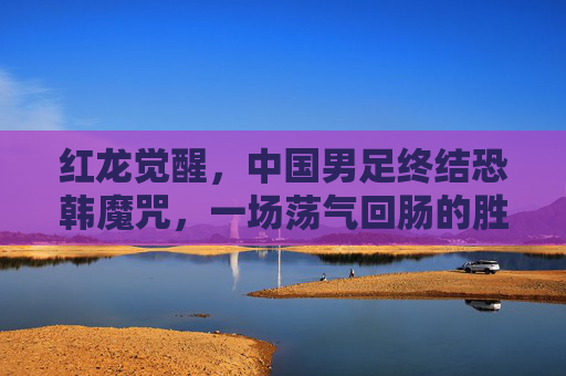 红龙觉醒，中国男足终结恐韩魔咒，一场荡气回肠的胜利