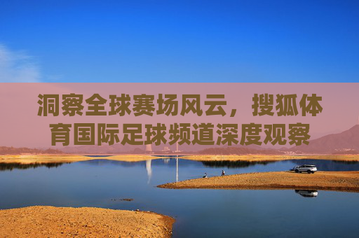 洞察全球赛场风云，搜狐体育国际足球频道深度观察