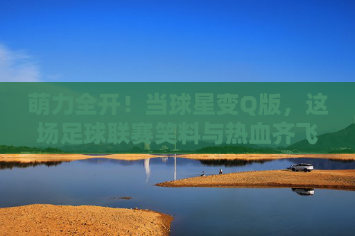 萌力全开！当球星变Q版，这场足球联赛笑料与热血齐飞