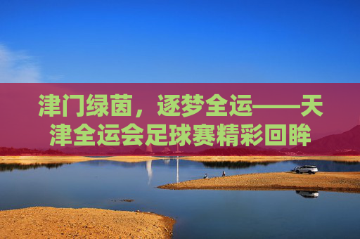 津门绿茵，逐梦全运——天津全运会足球赛精彩回眸