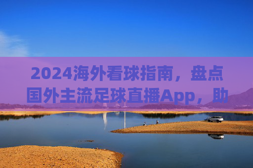 2024海外看球指南，盘点国外主流足球直播App，助你不错过每一场关键战役