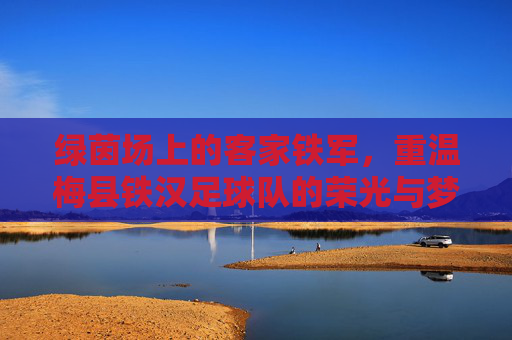 绿茵场上的客家铁军，重温梅县铁汉足球队的荣光与梦想