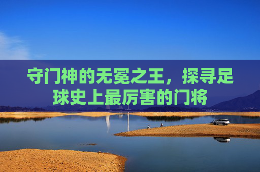 守门神的无冕之王，探寻足球史上最厉害的门将