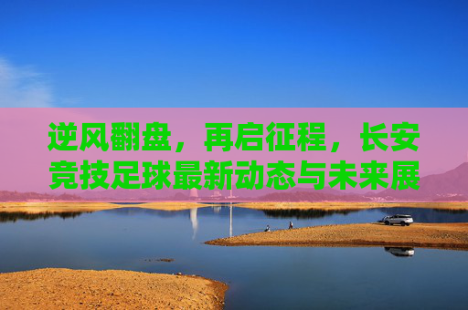 逆风翻盘，再启征程，长安竞技足球最新动态与未来展望