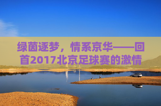 绿茵逐梦，情系京华——回首2017北京足球赛的激情岁月