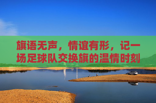 旗语无声，情谊有形，记一场足球队交换旗的温情时刻