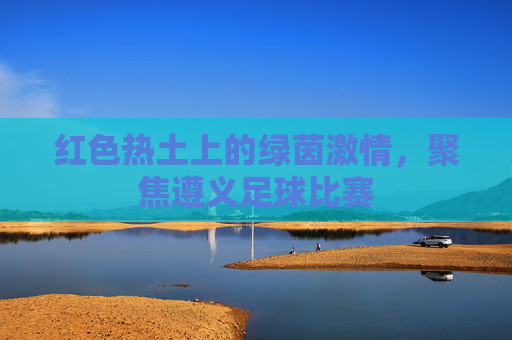 红色热土上的绿茵激情，聚焦遵义足球比赛