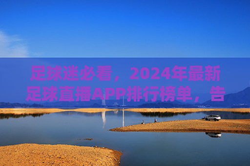 足球迷必看，2024年最新足球直播APP排行榜单，告别卡顿与广告