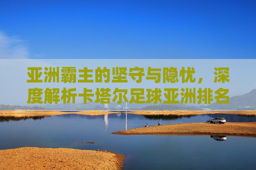 亚洲霸主的坚守与隐忧，深度解析卡塔尔足球亚洲排名现状
