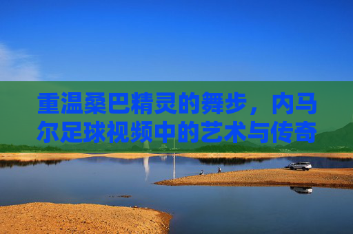 重温桑巴精灵的舞步，内马尔足球视频中的艺术与传奇