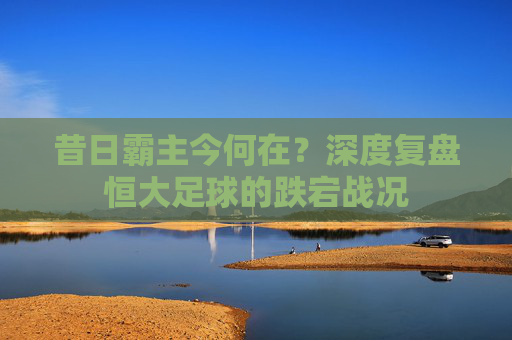 昔日霸主今何在？深度复盘恒大足球的跌宕战况