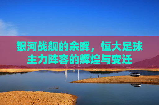 银河战舰的余晖，恒大足球主力阵容的辉煌与变迁