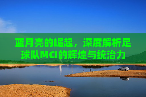 蓝月亮的崛起，深度解析足球队MCI的辉煌与统治力