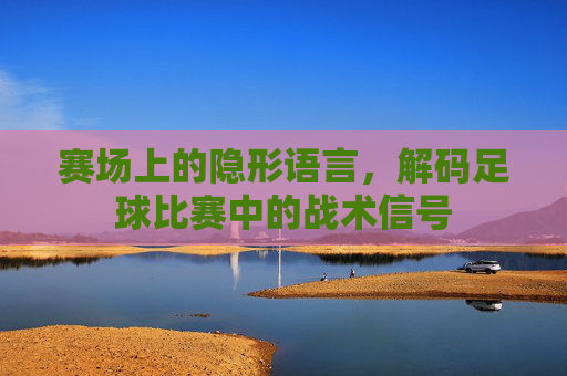赛场上的隐形语言，解码足球比赛中的战术信号