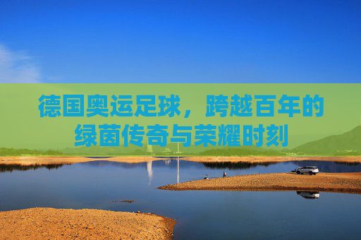 德国奥运足球，跨越百年的绿茵传奇与荣耀时刻