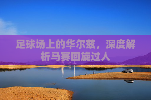 足球场上的华尔兹，深度解析马赛回旋过人