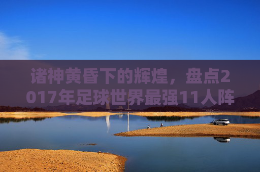 诸神黄昏下的辉煌，盘点2017年足球世界最强11人阵容