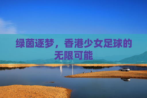绿茵逐梦，香港少女足球的无限可能