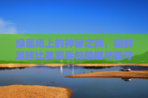 绿茵场上的神秘之师，朝鲜足球比赛背后的荣耀与坚守