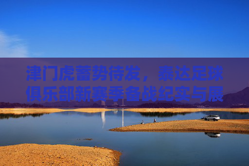 津门虎蓄势待发，泰达足球俱乐部新赛季备战纪实与展望