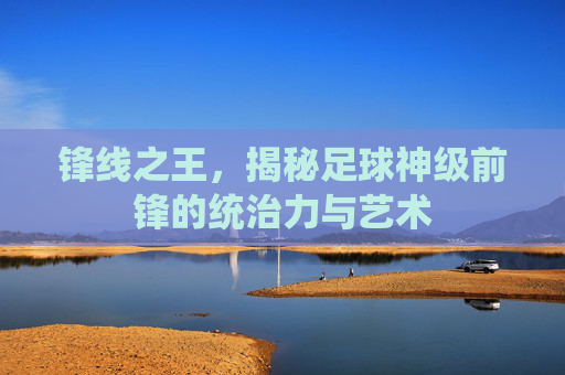 锋线之王，揭秘足球神级前锋的统治力与艺术